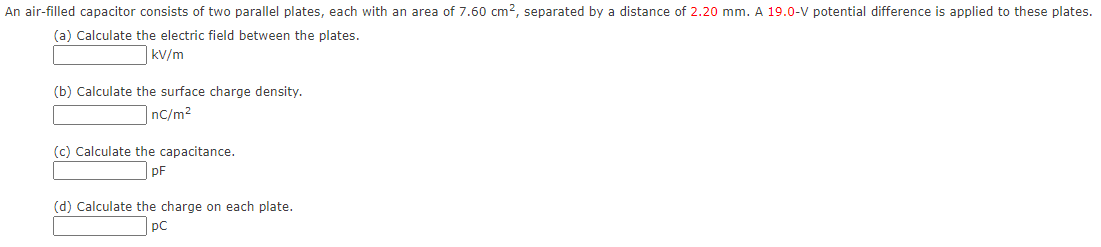 An air-filled capacitor consists of two parallel plates, each with an area of 7.60 cm?, separated by a distance of 2.20 mm. A 19.0-V potential difference is applied to these plates.
(a) Calculate the electric field between the plates.
kV/m
(b) Calculate the surface charge density.
nC/m2
(c) Calculate the capacitance.
pF
(d) Calculate the charge on each plate.
pC
