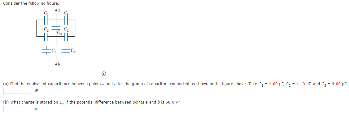 Consider the following figure.
C,
C,
C2
(a) Find the equivalent capacitance between points a and b for the group of capacitors connected as shown in the figure above. Take C, = 4.00 µF, C, = 11.0 pF, and C, = 4.00 pF.
(b) What charge is stored on Cz if the potential difference between points a and b is 60.0 V?
