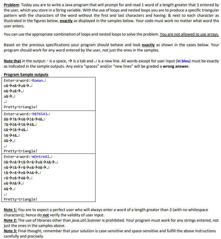 Problem: Today you are to write a Java program that will prompt for and read 1 word of a length greater that 3 entered by
the user, which you store in a String variable. With the use of loops and nested loops you are to produce a specific triangular
pattern with the characters of the word without the first and last characters and having: & next to each character as
illustrated in the figures below, exactly as displayed in the samples below. Your code must work no matter what word the
user enters.
You can use the appropriate combination of loops and nested loops to solve the problem. You are not allowed to use arrays.
Based on the previous specifications your program should behave and look exactly as shown in the cases below. Your
program should work for any word entered by the user, not just the ones in the samples.
Note that in the output: • is a space, → is a tab and J is a new line. All words except for user input (in bleu) must be exactly
as indicated in the sample outputs. Any extra "spaces" and/or "new lines" will be graded a wrong answer.
Program Sample outputs
Enter-a word: Roman.
o&>m&>a&→.
m&>a&>J
a&>J
Pretty triangle!
Enter-a word:9876543.J
8&>78>6&→5&→4&J
78>6&>5&→4&J
6&→5&→4&J
5&→4&J
Prettyotriangle!
Enter-a word: mOntreAlJ
0&>n&>t&>r&→e&→A&→J
n&>t&>r&>e&→A&→J
t&>r&>e&>A&→J
r&>e&>A&>.
e&>A&>J
A&>J
Pretty triangle!
Note 1: You are to expect a perfect user who will always enter a word of a length greater than 3 (with no whitespace
characters); hence do not verify the validity of user input.
Note 2: The use of libraries other than java.util.Scanner is prohibited. Your program must work for any strings entered, not
just the ones in the samples above.
Note 3: Final thought, remember that your solution is case-sensitive and space-sensitive and fulfill the above instructions
carefully and precisely.
