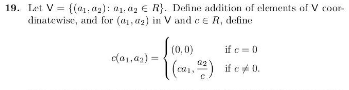 19. Let V= {(a1, a2): a1, a2 € R}. Define addition of elements of V coor-
dinatewise, and for (a₁, a2) in V and c € R, define
c(a1, a2) =
(0,0)
if c = 0
a2
[(ca₁, 4²2) if c +0.
C