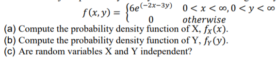 (6e(-2x-3y) 0 < x < ∞, 0 < y <∞
f(x,y) =
otherwise
(a) Compute the probability density function of X, fx(x).
(b) Compute the probability density function of Y, fy (y).
(c) Are random variables X and Y independent?
