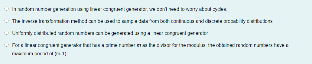 O In random number generation using linear congruent generator, we don't need to worry about cycles.
O The inverse transformation method can be used to sample data from both continuous and discrete probability distributions
O Uniformly distributed random numbers can be generated using a linear congruent generator
O For a linear congruent generator that has a prime number m as the divisor for the modulus, the obtained random numbers have a
maximum period of (m-1)
