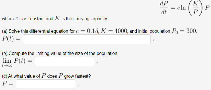 ()
dP
cln
dt
where c is a constant and K is the carrying capacity.
(a) Solve this differential equation for c = 0.15, K = 4000, and initial population Po = 300.
P(t) =
(b) Compute the limiting value of the size of the population.
lim P(t) =
(c) At what value of P does Pgrow fastest?
P =
