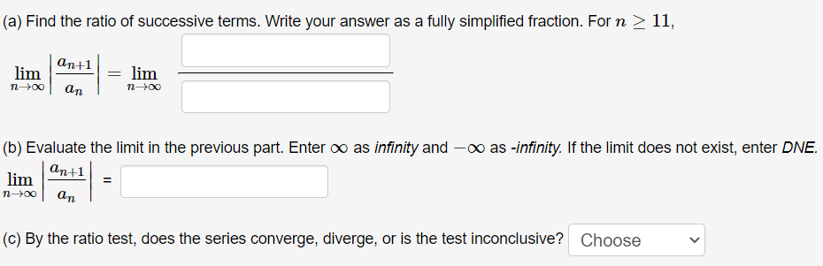 (a) Find the ratio of successive terms. Write your answer as a fully simplified fraction. For n > 11,
an+1
lim
lim
n00
an
n00
(b) Evaluate the limit in the previous part. Enter o as infinity and -o as -infinity. If the limit does not exist, enter DNE.
an+1
lim
n00
an
(c) By the ratio test, does the series converge, diverge, or is the test inconclusive? Choose
