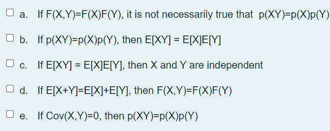 O a. If F(X,Y)=F(X)F(Y), it is not necessarily true that p(XY)=p(X)p(Y)
O b. If p(XY)=p(X)p(Y), then E[XY] = E[X]E[Y]
O c. If E[XY] = E[X]E[Y], then X and Y are independent
O d. If E[X+Y]=E[X]+E[Y], then F(X,Y)=F(X)F(Y)
O e. If Cov(X,Y)=0, then p(XY)=p(X)p(Y)
