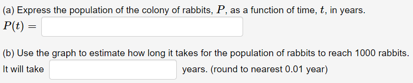 (a) Express the population of the colony of rabbits, P, as a function of time, t, in years.
P(t) =
(b) Use the graph to estimate how long it takes for the population of rabbits to reach 1000 rabbits.
It will take
years. (round to nearest 0.01 year)
