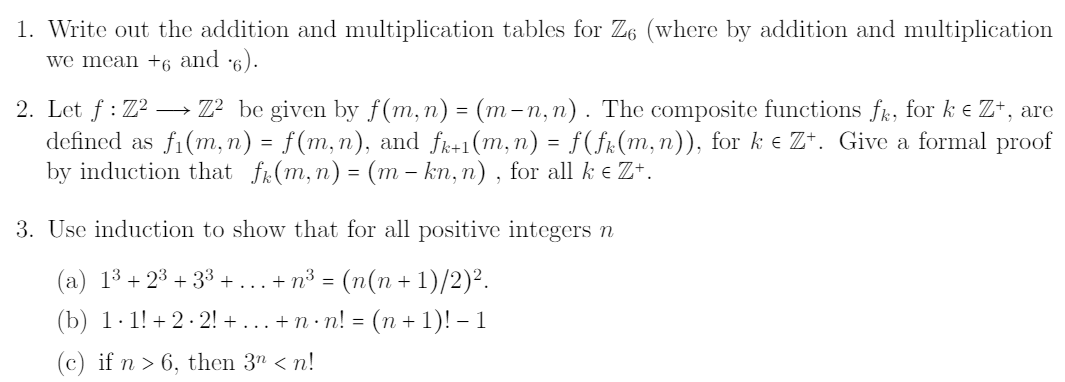 1. Write out the addition and multiplication tables for Z6 (where by addition and multiplication
we mean +6 and 6).
2. Let f : Z? –→ Z² be given by f(m,n) = (m-n,n). The composite functions fk, for k e Z+, are
defined as fi(m, n) = f(m,n), and fk+1(m,n) = f(fr(m, n)), for k e Z*. Give a formal proof
by induction that fr(m,n) = (m – kn, n) , for all k e Z+.
-
3. Use induction to show that for all positive integers n
(a) 13 + 23 + 33 + ... + n³ = (n(n + 1)/2)².
(b) 1·1! + 2 - 2! + ... + n· n! = (n + 1)! – 1
(c) if n > 6, then 3" < n!
