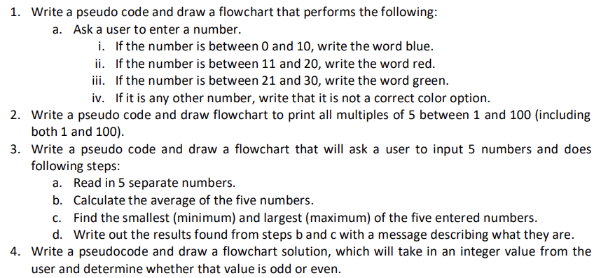 1. Write a pseudo code and draw a flowchart that performs the following:
a. Ask a user to enter a number.
i.
If the number is between 0 and 10, write the word blue.
ii. If the number is between 11 and 20, write the word red.
iii. If the number is between 21 and 30, write the word green.
iv. If it is any other number, write that it is not a correct color option.
2. Write a pseudo code and draw flowchart to print all multiples of 5 between 1 and 100 (including
both 1 and 100).
3.
Write a pseudo code and draw a flowchart that will ask a user to input 5 numbers and does
following steps:
a. Read in 5 separate numbers.
b. Calculate the average of the five numbers.
c. Find the smallest (minimum) and largest (maximum) of the five entered numbers.
d. Write out the results found from steps b and c with a message describing what they are.
4. Write a pseudocode and draw a flowchart solution, which will take in an integer value from the
user and determine whether that value is odd or even.