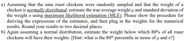 a) Assuming that the nine roast chickens were randomly sampled and that the weight of a
chicken is normally distributed, estimate the true average weight u and standard deviation of
the weight o using maximum likelihood estimation (MLE). Please show the procedure for
deriving the expressions of the estimates, and then plug in the weights for the numerical
results. Round your results to two decimal places.
b) Again assuming a normal distribution, estimate the weight below which 80% of all roast
chickens will have their weights. [Hint: what is the 80th percentile in terms of µ and o?]

