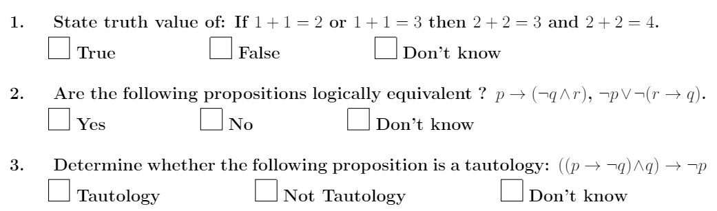 1.
State truth value of: If 1+1= 2 or 1+1=3 then 2+2 = 3 and 2+2 = 4.
True
False
Don't know
Are the following propositions logically equivalent ? p → (-qAr), -pV¬(r → q).
Don't know
2.
ONo
Yes
Determine whether the following proposition is a tautology: ((p → ¬q) ^q) → ¬p
ONot Tautology
3.
Don't know
Tautology
