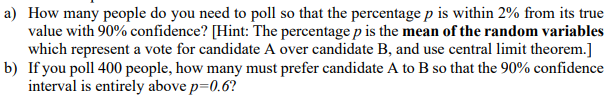 a) How many people do you need to poll so that the percentage p is within 2% from its true
value with 90% confidence? [Hint: The percentage p is the mean of the random variables
which represent a vote for candidate A over candidate B, and use central limit theorem.]
b) If you poll 400 people, how many must prefer candidate A to B so that the 90% confidence
interval is entirely above p=0.6?
