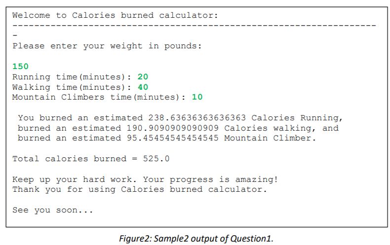Welcome to Calories burned calculator:
Please enter your weight in pounds:
150
Running time (minutes): 20
Walking time (minutes): 40
Mountain Climbers time (minutes): 10
You burned an estimated 238.63636363636363 Calories Running,
burned an estimated 190.9090909090909 Calories walking, and
burned an estimated 95.45454545454545 Mountain Climber.
Total calories burned = 525.0
Keep up your hard work. Your progress is amazing!
Thank you for using Calories burned calculator.
See you soon...
Figure2: Sample2 output of Question1.
