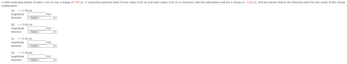 A solid conducting sphere of radius 2.00 cm has a charge of 7.94 µc. A conducting spherical shell of inner radius 4.00 cm and outer radius 5.00 cm is concentric with the solid sphere and has a charge of -3.26 µC. Find the electric field at the following radii from the center of this charge
configuration.
(a) r= 1.00 cm
N/C
magnitude
direction
Select---
(b) r= 3.00 cm
magnitude
N/C
direction
|---Select---
(c) r= 4.50 cm
magnitude
N/C
direction
-Select--
(d) r= 7.00 cm
magnitude
N/C
direction
|---Select--
