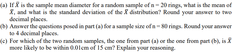 (a) If X is the sample mean diameter for a random sample of n= 20 rings, what is the mean of
X, and what is the standard deviation of the X distribution? Round your answer to two
decimal places.
(b) Answer the questions posed in part (a) for a sample size of n= 80 rings. Round your answer
to 4 decimal places.
(c) For which of the two random samples, the one from part (a) or the one from part (b), is X
more likely to be within 0.01cm of 15 cm? Explain your reasoning.
