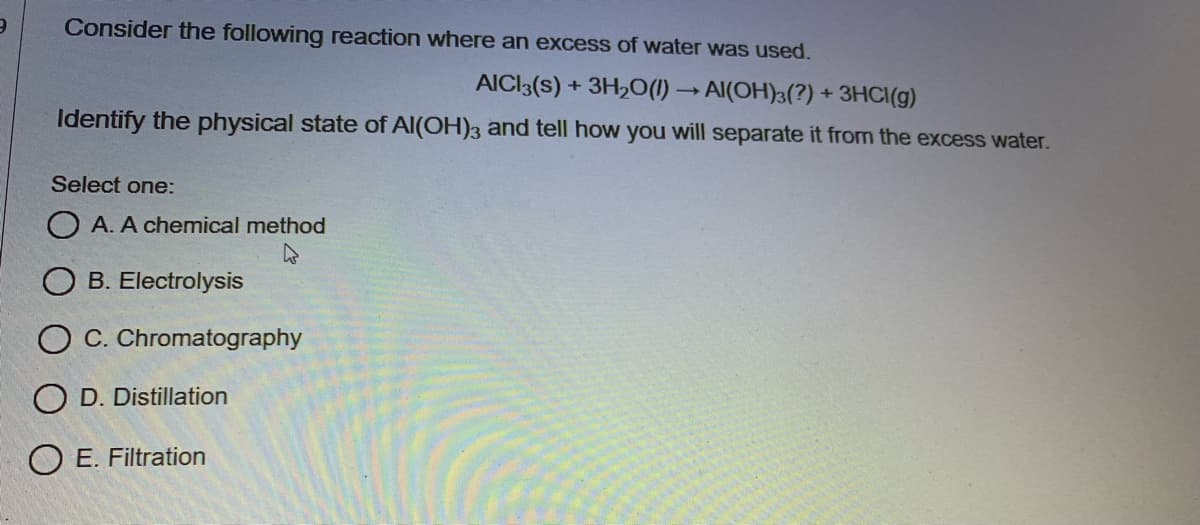Consider the following reaction where an excess of water was used.
AICI3(s) + 3H2O(1) → Al(OH)3(?) + 3HCI(g)
Identify the physical state of Al(OH)3 and tell how you will separate it from the excess water.
Select one:
O A. A chemical method
B. Electrolysis
O C. Chromatography
O D. Distillation
O E. Filtration
