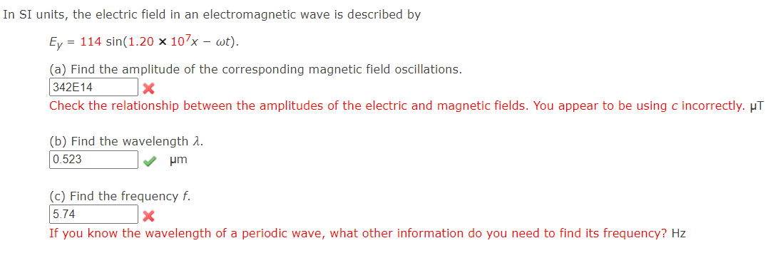 In SI units, the electric field in an electromagnetic wave is described by
Ey = 114 sin(1.20 × 107x – wt).
(a) Find the amplitude of the corresponding magnetic field oscillations.
342E14
Check the relationship between the amplitudes of the electric and magnetic fields. You appear to be using c incorrectly. µT
(b) Find the wavelength 2.
0.523
um
(c) Find the frequency f.
5.74
If you know the wavelength of a periodic wave, what other information do you need to find its frequency? Hz
