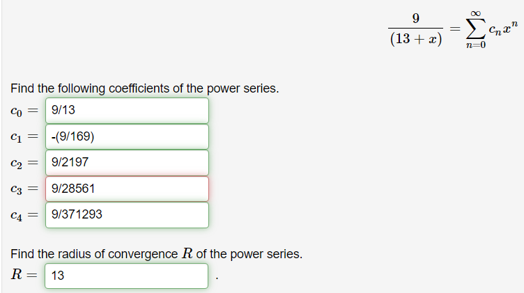 (13 + x)
n=0
Find the following coefficients of the power series.
Co =
9/13
C1
-(9/169)
C2
9/2197
C3 =
9/28561
CA =
9/371293
Find the radius of convergence R of the power series.
R= 13
