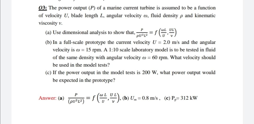 03: The power output (P) of a marine current turbine is assumed to be a function
of velocity U, blade length L, angular velocity , fluid density p and kinematic
viscosity v.
(a) Use dimensional analysis to show that,
PU³L²
= f )
(b) In a full-scale prototype the current velocity U = 2.0 m/s and the angular
velocity is o = 15 rpm. A 1:10 scale laboratory model is to be tested in fluid
of the same density with angular velocity o = 60 rpm. What velocity should
be used in the model tests?
(c) If the power output in the model tests is 200 W, what power output would
be expected in the prototype?
P
(@LUL\
Answer: (a)
f(,"), (b) Um= 0.8 m/s , (c) P,= 312 kW
(pu³L²)
