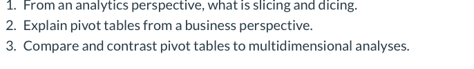 1. From an analytics perspective, what is slicing and dicing.
2. Explain pivot tables from a business perspective.
3. Compare and contrast pivot tables to multidimensional analyses.
