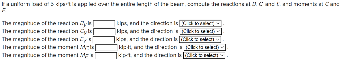 If a uniform load of 5 kips/ft is applied over the entire length of the beam, compute the reactions at B, C, and E, and moments at Cand
E.
kips, and the direction is (Click to select) v
The magnitude of the reaction By is
The magnitude of the reaction Cy is
The magnitude of the reaction Ey is
kips, and the direction is (Click to select) v
kips, and the direction is (Click to select) v
kip-ft, and the direction is (Click to select) v
kip-ft, and the direction is (Click to select)
The magnitude of the moment Mcis
The magnitude of the moment MEis
