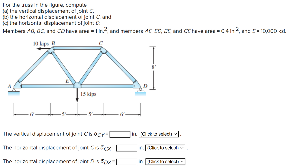 For the truss in the figure, compute
(a) the vertical displacement of joint C,
(b) the horizontal displacement of joint C, and
(c) the horizontal displacement of joint D.
Members AB, BC, and CD have area = 1 in.2, and members AE, ED, BE, and CE have area = 0.4 in.2, and E= 10,000 ksi.
10 kips B
C
8'
E
A
15 kips
5'-
The vertical displacement of joint Cis ocy=
in. (Click to select)
The horizontal displacement of joint Cis ocx=|
in. (Click to select) v
The horizontal displacement of joint Dis õDX=
in. (Click to select) v
%3D
