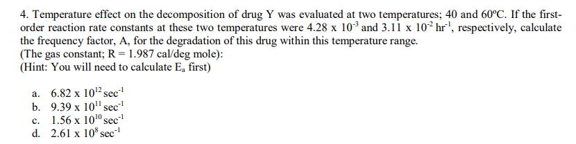 4. Temperature effect on the decomposition of drug Y was evaluated at two temperatures; 40 and 60°C. If the first-
order reaction rate constants at these two temperatures were 4.28 x 103 and 3.11 x 10² hr', respectively, calculate
the frequency factor, A, for the degradation of this drug within this temperature range.
(The gas constant; R = 1.987 cal/deg mole):
(Hint: You will need to calculate E, first)
a. 6.82 x 102 sec
b. 9.39 x 10" sec
с. 1.56 х 1010 sec-
d. 2.61 x 10° sec
