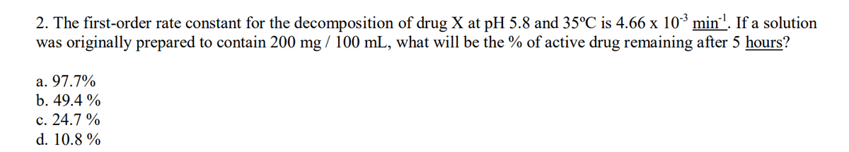 2. The first-order rate constant for the decomposition of drug X at pH 5.8 and 35°C is 4.66 x 103 min'. If a solution
was originally prepared to contain 200 mg / 100 mL, what will be the % of active drug remaining after 5 hours?
a. 97.7%
b. 49.4 %
c. 24.7 %
d. 10.8 %
