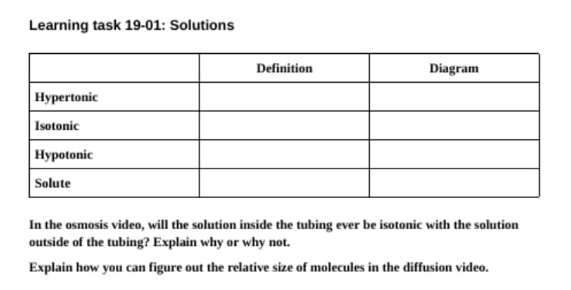 Learning task 19-01: Solutions
Definition
Diagram
Hypertonic
Isotonic
Hypotonic
Solute
In the osmosis video, will the solution inside the tubing ever be isotonic with the solution
outside of the tubing? Explain why or why not.
Explain how you can figure out the relative size of molecules in the diffusion video.