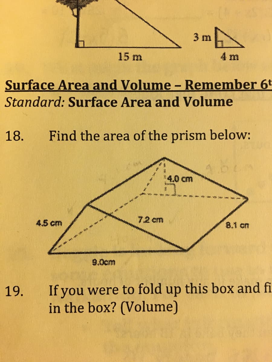 3 m
15 m
4 m
Surface Area and Volume - Remember 6t
Standard: Surface Area and Volume
18.
Find the area of the prism below:
1.6
4.0cm
72 cm
45 cm
8.1 on
9.0cm
If you were to fold up this box and fi
in the box? (Volume)
19.
