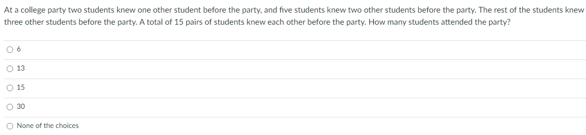 At a college party two students knew one other student before the party, and five students knew two other students before the party. The rest of the students knew
three other students before the party. A total of 15 pairs of students knew each other before the party. How many students attended the party?
O 6
O 13
O 15
O 30
O None of the choices
