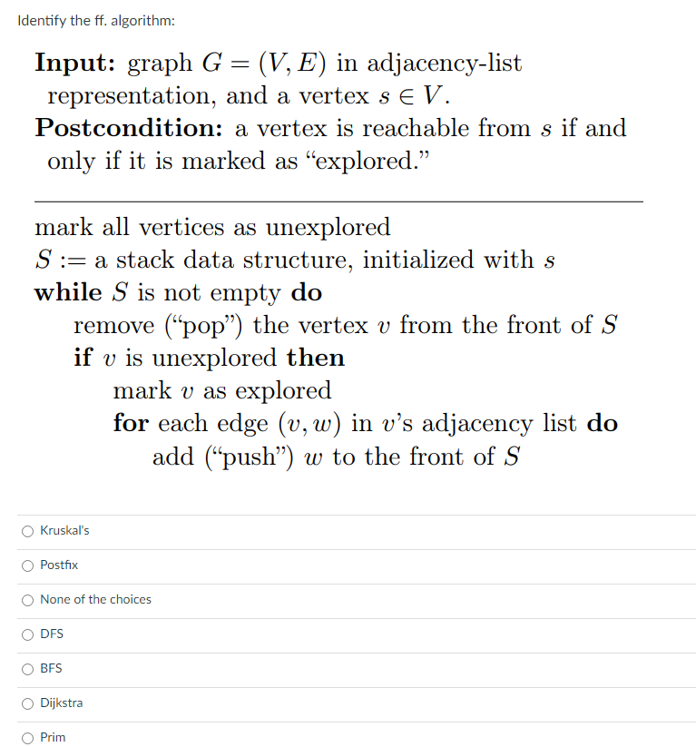 Identify the ff. algorithm:
Input: graph G = (V, E) in adjacency-list
representation, and a vertex s E V.
Postcondition: a vertex is reachable from s if and
only if it is marked as "explored."
mark all vertices as unexplored
S := a stack data structure, initialized with s
while S is not empty do
remove (“pop") the vertex v from the front of S
if v is unexplored then
mark v as explored
for each edge (v, w) in v’s adjacency list do
add ("push") w to the front of S
O Kruskal's
O Postfix
None of the choices
DFS
BFS
Dijkstra
Prim
