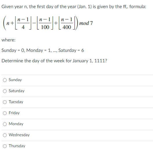 Given year n, the first day of the year (Jan. 1) is given by the ff,. formula:
1
n-1
n-1
n+
тod 7
4
100
400
where:
Sunday = 0, Monday = 1, ., Saturday = 6
Determine the day of the week for January 1, 1111?
Sunday
Saturday
O Tuesday
Friday
O Monday
Wednesday
Thursday
