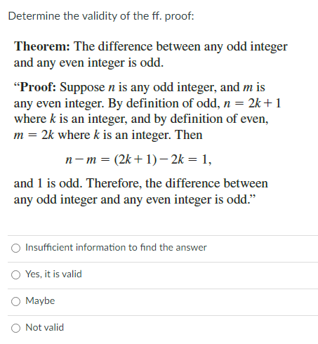 Determine the validity of the ff. proof:
Theorem: The difference between any odd integer
and any even integer is odd.
"Proof: Suppose n is any odd integer, and m is
any even integer. By definition of odd, n = 2k+1
where k is an integer, and by definition of even,
m = 2k where k is an integer. Then
n- m = (2k+1)– 2k = 1,
and 1 is odd. Therefore, the difference between
any odd integer and any even integer is odd."
O Insufficient information to find the answer
Yes, it is valid
O Maybe
O Not valid
