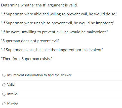 Determine whether the ff. argument is valid.
"If Superman were able and willing to prevent evil, he would do so."
"If Superman were unable to prevent evil, he would be impotent;"
"if he were unwilling to prevent evil, he would be malevolent."
"Superman does not prevent evil."
"If Superman exists, he is neither impotent nor malevolent."
"Therefore, Superman exists."
O Insufficient information to find the answer
O Valid
O Invalid
Maybe
