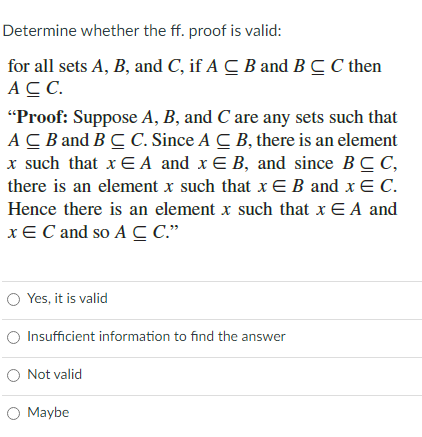 Determine whether the ff. proof is valid:
for all sets A, B, and C, if A C B and BC C then
AC.
"Proof: Suppose A, B, and C are any sets such that
AC B and BC C. Since A C B, there is an element
x such that x E A and x E B, and since BCC,
there is an element x such that xEB and x E C.
Hence there is an element x such that x E A and
xE C and so A C C."
O Yes, it is valid
O Insufficient information to find the answer
O Not valid
O Maybe
