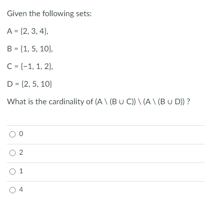 Given the following sets:
A = {2, 3, 4},
B = {1, 5, 10},
C = {-1, 1, 2},
D = {2, 5, 10}
What is the cardinality of (A \ (Bu C)) \ (A \ (B u D)) ?
O 2
O 1
O 4
