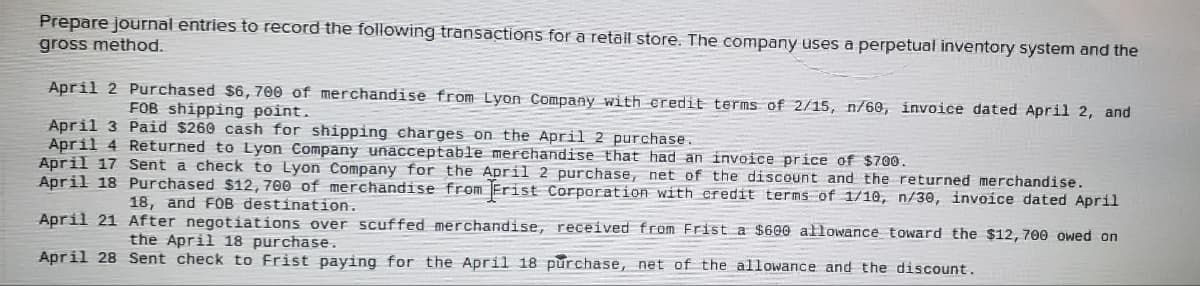 Prepare journal entries to record the following transactions for a retail store. The company uses a perpetual inventory system and the
gross method.
April 2 Purchased $6, 700 of merchandise from Lyon Company with credit terms of 2/15, n/60, invoice dated April 2, and
FOB shipping point.
April 3
Paid $260 cash for shipping charges on the April 2 purchase.
April 4 Returned to Lyon Company unacceptable merchandise that had an invoice price of $700.
April 17 Sent a check to Lyon Company for the April 2 purchase, net of the discount and the returned merchandise.
April 18 Purchased $12, 700 of merchandise from Frist Corporation with credit terms of 1/10, n/30, invoice dated April
18, and FOB destination.
April 21 After negotiations over scuffed merchandise, received from Frist a $600 allowance toward the $12, 700 owed on
the April 18 purchase.
April 28 Sent check to Frist paying for the April 18 purchase, net of the allowance and the discount.