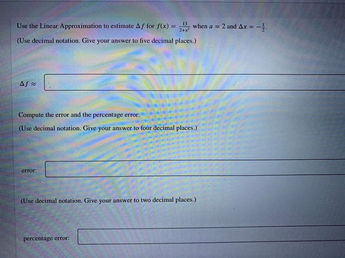 Use the Linear Approximation to estimate Af for f(x)
13
when a = 2 and Ax
2+x
2"
(Use decimal notation. Give your answer to five decimal places.)
Af =
Compute the error and the percentage error.
(Use decimal notation. Give your answer to four decimal places.)
error:
(Use decimal notation. Give your answer to two decimal places.)
percentage error:
