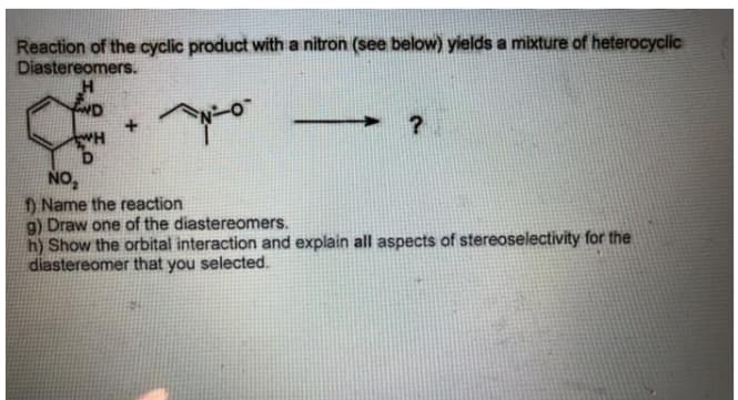 Reaction of the cyclic product with a nitron (see below) yields a mixture of heterocyclic
Diastereomers.
ND
+.
NO,
) Name the reaction
g) Draw one of the diastereomers.
h) Show the orbital interaction and explain all aspects of stereoselectivity for the
diastereomer that you selected.

