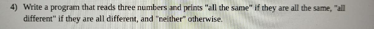 4) Write a program that reads three numbers and prints "all the same" if they are all the same, "all
different" if they are all different, and "neither" otherwise.
