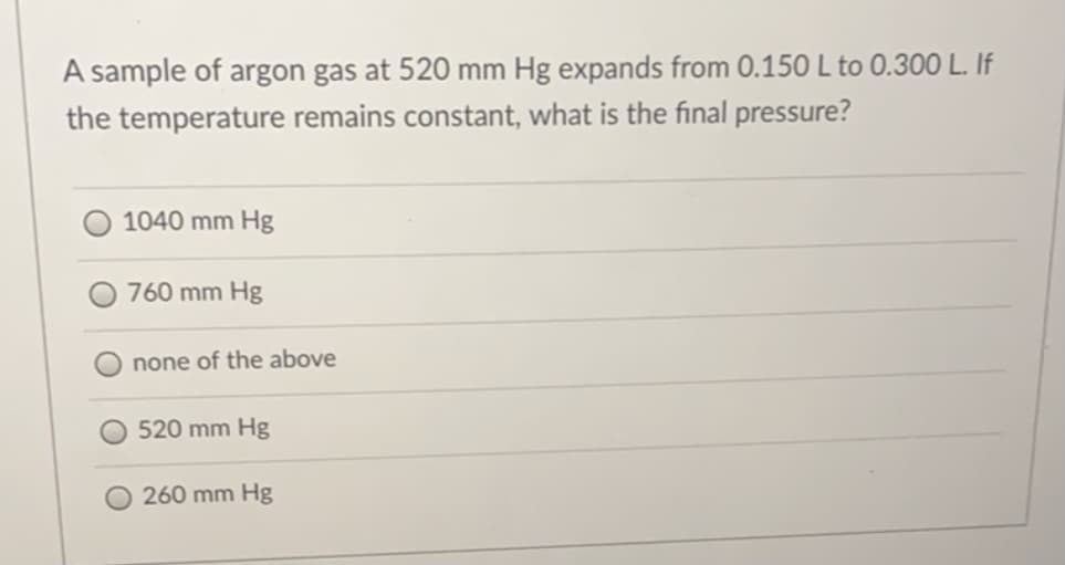 A sample of argon gas at 520 mm Hg expands from 0.150 L to 0.300 L. If
the temperature remains constant, what is the final pressure?
1040 mm Hg
760 mm Hg
none of the above
520 mm Hg
260 mm Hg
