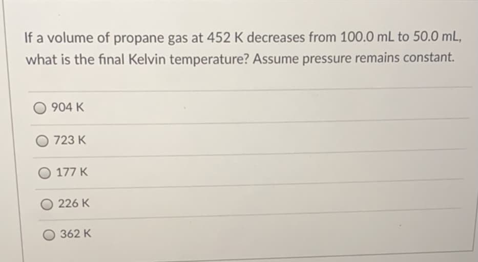 If a volume of propane gas at 452 K decreases from 100.0 mL to 50.0 mL,
what is the final Kelvin temperature? Assume pressure remains constant.
904 K
723 K
177 K
226 K
362 K
