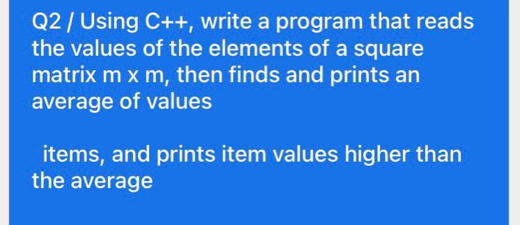 Q2/ Using C++, write a program that reads
the values of the elements of a square
matrix m x m, then finds and prints an
average of values
items, and prints item values higher than
the average
