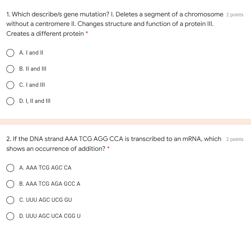 1. Which describe/s gene mutation? I. Deletes a segment of a chromosome 2 points
without a centromere II. Changes structure and function of a protein III.
Creates a different protein *
A. I and II
B. Il and III
C. I and II
D. I, Il and III
2. If the DNA strand AAA TCG AGG CCA is transcribed to an MRNA, which 2 points
shows an occurrence of addition? *
A. AAA TCG AGC CA
B. AAA TCG AGA GCC A
C. UUU AGC UCG GU
D. UUU AGC UCA CGG U
