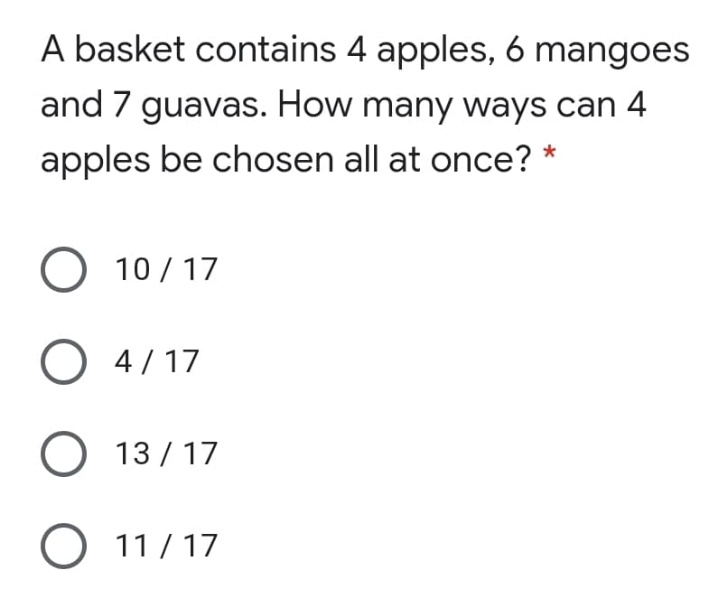 A basket contains 4 apples, 6 mangoes
and 7 guavas. How many ways can 4
apples be chosen all at once? *
O 10/ 17
O 4/17
O 13 / 17
O 11/ 17
