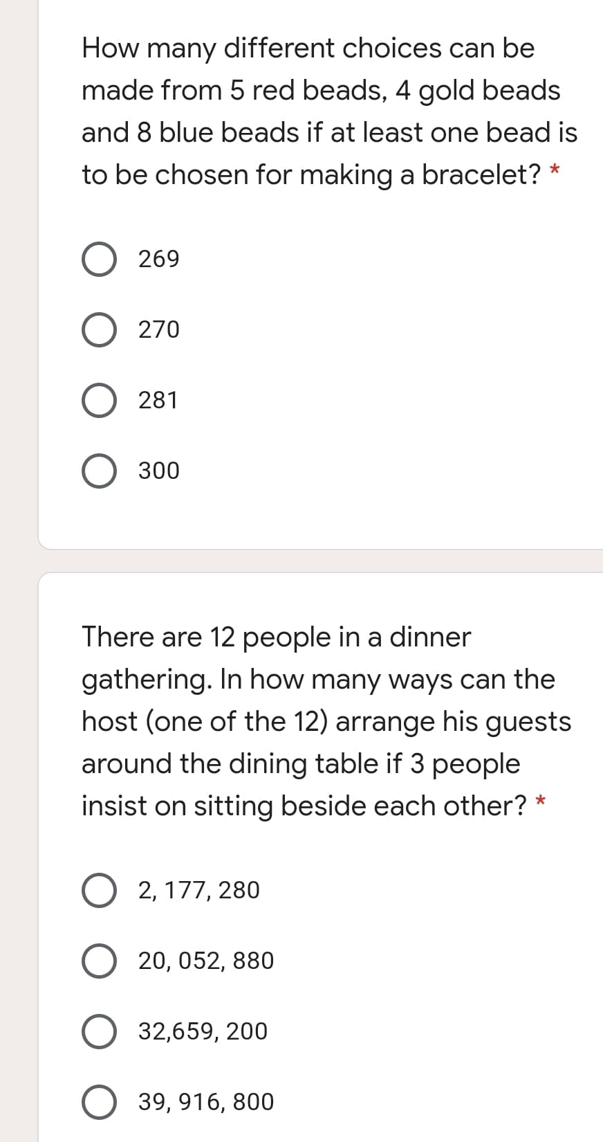 How many different choices can be
made from 5 red beads, 4 gold beads
and 8 blue beads if at least one bead is
to be chosen for making a bracelet? *
269
270
281
300
There are 12 people in a dinner
gathering. In how many ways can the
host (one of the 12) arrange his guests
around the dining table if 3 people
insist on sitting beside each other?
*
2, 177, 280
20, 052, 880
32,659, 200
39, 916, 800
