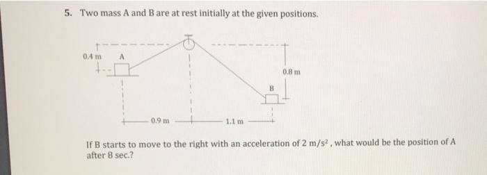 5. Two mass A and B are at rest initially at the given positions.
0.4 m
0.8 m
B.
0.9 m
1.1 m
If B starts to move to the right with an acceleration of 2 m/s , what would be the position of A
after 8 sec.?
