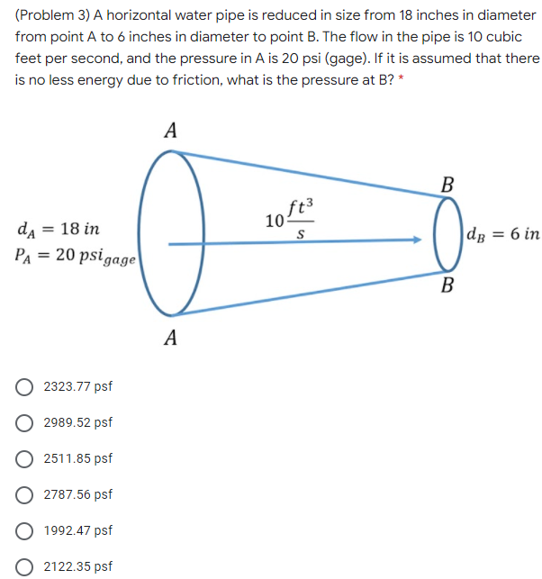 (Problem 3) A horizontal water pipe is reduced in size from 18 inches in diameter
from point A to 6 inches in diameter to point B. The flow in the pipe is 10 cubic
feet per second, and the pressure in A is 20 psi (gage). If it is assumed that there
is no less energy due to friction, what is the pressure at B? *
A
B
10ft3
da = 18 in
PA = 20 psigage
dp = 6 in
B
В
А
2323.77 psf
2989.52 psf
O 2511.85 psf
O 2787.56 psf
1992.47 psf
O 2122.35 psf
