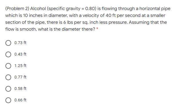 (Problem 2) Alcohol (specific gravity = 0.80) is flowing through a horizontal pipe
which is 10 inches in diameter, with a velocity of 40 ft per second at a smaller
section of the pipe, there is 6 lbs per sq. inch less pressure. Assuming that the
flow is smooth, what is the diameter there? *
O 0.73 ft
O 0.43 ft
O 1.25 ft
0.77 ft
0.58 ft
0.66 ft
