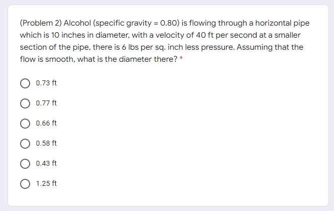 (Problem 2) Alcohol (specific gravity = 0.80) is flowing through a horizontal pipe
which is 10 inches in diameter, with a velocity of 40 ft per second at a smaller
section of the pipe, there is 6 Ibs per sq. inch less pressure. Assuming that the
flow is smooth, what is the diameter there? *
0.73 ft
O 0.77 ft
0.66 ft
0.58 ft
0.43 ft
1.25 ft
